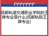 成都轨道交通职业学院的王牌专业是什么(成都轨院王牌专业)
