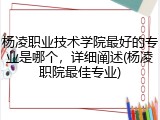 杨凌职业技术学院最好的专业是哪个，详细阐述(杨凌职院最佳专业)