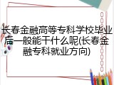 长春金融高等专科学校毕业后一般能干什么呢(长春金融专科就业方向)