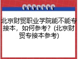 北京财贸职业学院能不能专接本，如何参考？(北京财贸专接本参考)