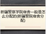 新疆警察学院宿舍一般是怎么分配的(新疆警院宿舍分配)