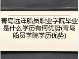 青岛远洋船员职业学院毕业是什么学历有何优势(青岛船员学院学历优势)