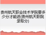 贵州航天职业技术学院要多少分才能进(贵州航天职院录取分)