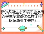 鄂尔多斯生态环境职业学院的学生毕业都怎么样了(鄂职院毕业生去向)