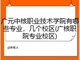 广元中核职业技术学院有哪些专业，几个校区(广核职院专业校区)