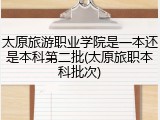 太原旅游职业学院是一本还是本科第二批(太原旅职本科批次)