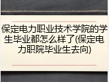 保定电力职业技术学院的学生毕业都怎么样了(保定电力职院毕业生去向)