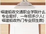 福建船政交通职业学院什么专业最好，一年招多少人(福建船政热门专业招生数)