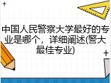中国人民警察大学最好的专业是哪个，详细阐述(警大最佳专业)
