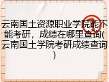 云南国土资源职业学院能不能考研，成绩在哪里查询(云南国土学院考研成绩查询)