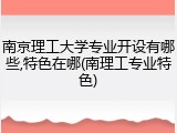南京理工大学专业开设有哪些,特色在哪(南理工专业特色)
