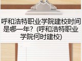 呼和浩特职业学院建校时间是哪一年？(呼和浩特职业学院何时建校)