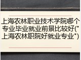 上海农林职业技术学院哪个专业毕业就业前景比较好("上海农林职院好就业专业")