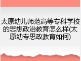 太原幼儿师范高等专科学校的思想政治教育怎么样(太原幼专思政教育如何)