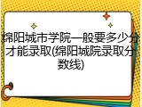 绵阳城市学院一般要多少分才能录取(绵阳城院录取分数线)