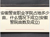 安徽警官职业学院占地多少亩，什么情况下成立(安徽警院亩数及成立)