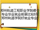郑州轨道工程职业学院哪个专业毕业就业前景比较好(郑州轨道学院好就业专业)