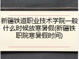 新疆铁道职业技术学院一般什么时候放寒暑假(新疆铁职院寒暑假时间)