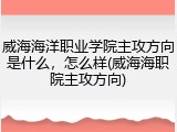 威海海洋职业学院主攻方向是什么，怎么样(威海海职院主攻方向)