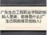 广东生态工程职业学院的创始人是谁，前身是什么(广生态院前身及创始人)