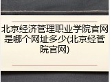 北京经济管理职业学院官网是哪个网址多少(北京经管院官网)