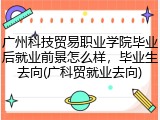 广州科技贸易职业学院毕业后就业前景怎么样，毕业生去向(广科贸就业去向)