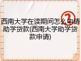 西南大学在读期间怎么申请助学贷款(西南大学助学贷款申请)
