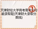 天津财经大学高考需多少分能录取呢(天津财大录取分数线)