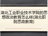 湖北工业职业技术学院的思想政治教育怎么样(湖北职院思政教育)