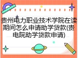 贵州电力职业技术学院在读期间怎么申请助学贷款(贵电院助学贷款申请)