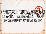 郑州黄河护理职业学院有哪些专业，就业前景如何(郑州黄河护理专业及就业)