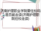 济南护理职业学院要住校吗，是否能走读(济南护理职院住校走读)