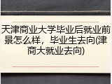 天津商业大学毕业后就业前景怎么样，毕业生去向(津商大就业去向)
