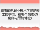 湖南邮电职业技术学院是哪里的学校，在哪个城市(湖南邮电职院地址)