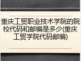 重庆工贸职业技术学院的院校代码和邮编是多少(重庆工贸学院代码邮编)