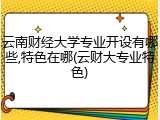 云南财经大学专业开设有哪些,特色在哪(云财大专业特色)