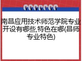 南昌应用技术师范学院专业开设有哪些,特色在哪(昌师专业特色)