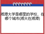 湘潭大学是哪里的学校，在哪个城市(湘大在湘潭)