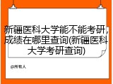 新疆医科大学能不能考研，成绩在哪里查询(新疆医科大学考研查询)