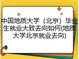 中国地质大学（北京）毕业生就业大致去向如何(地质大学北京就业去向)