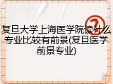 复旦大学上海医学院读什么专业比较有前景(复旦医学前景专业)