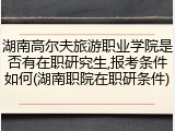 湖南高尔夫旅游职业学院是否有在职研究生,报考条件如何(湖南职院在职研条件)