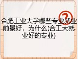 合肥工业大学哪些专业就业前景好，为什么(合工大就业好的专业)