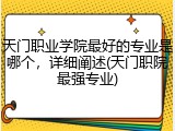 天门职业学院最好的专业是哪个，详细阐述(天门职院最强专业)