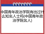 中国青年政治学院有出过什么知名人士吗(中国青年政治学院名人)