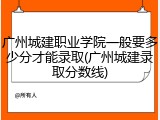 广州城建职业学院一般要多少分才能录取(广州城建录取分数线)