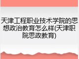天津工程职业技术学院的思想政治教育怎么样(天津职院思政教育)