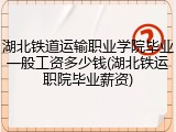 湖北铁道运输职业学院毕业一般工资多少钱(湖北铁运职院毕业薪资)