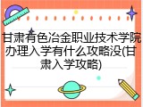 甘肃有色冶金职业技术学院办理入学有什么攻略没(甘肃入学攻略)