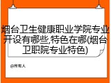 烟台卫生健康职业学院专业开设有哪些,特色在哪(烟台卫职院专业特色)